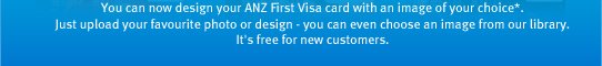 You can now design your ANZ First Visa card with an image of your choice*. Just upload your favourite photo or design - you can even choose an image from our library. It's free for new customers.