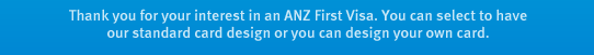 Thank you for your interest in an ANZ First Visa. You can select to have our standard card design or you can design your own card.